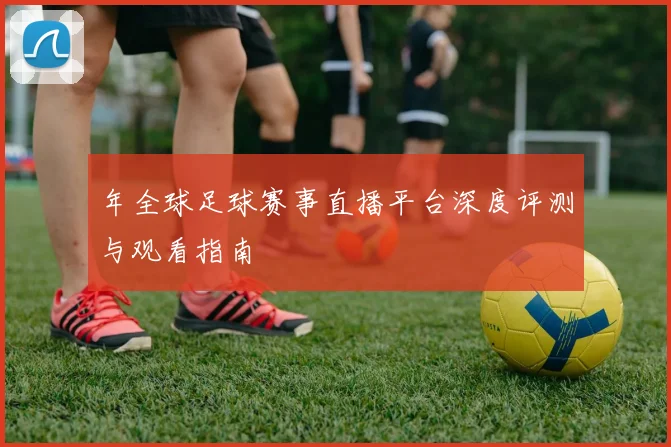 年全球足球赛事直播平台深度评测与观看指南