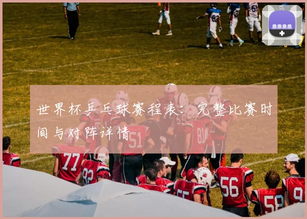 世界杯乒乓球赛程表：完整比赛时间与对阵详情